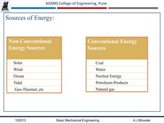 102013 Basic Mechanical Engineering A J Bhosale
AISSMS College of Engineering, Pune
Sources of Energy:
Conventional Energy
Sources
Coal
Water
Nuclear Energy
Petroleum Products
Natural gas
Non-Conventional
Energy Sources
Solar
Wind
Ocean
Tidal
Geo-Thermal, etc
 