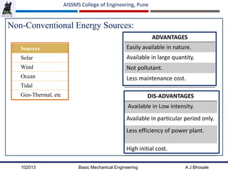 102013 Basic Mechanical Engineering A J Bhosale
AISSMS College of Engineering, Pune
Non-Conventional Energy Sources:
ADVANTAGES
Easily available in nature.
Available in large quantity.
Not pollutant.
Less maintenance cost.
Sources
Solar
Wind
Ocean
Tidal
Geo-Thermal, etc DIS-ADVANTAGES
Available in Low intensity.
Available in particular period only.
Less efficiency of power plant.
High initial cost.
 