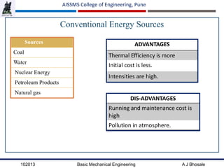102013 Basic Mechanical Engineering A J Bhosale
AISSMS College of Engineering, Pune
Conventional Energy Sources
ADVANTAGES
Thermal Efficiency is more
Initial cost is less.
Intensities are high.
Sources
Coal
Water
Nuclear Energy
Petroleum Products
Natural gas
DIS-ADVANTAGES
Running and maintenance cost is
high
Pollution in atmosphere.
 