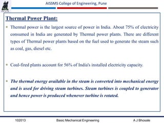 102013 Basic Mechanical Engineering A J Bhosale
AISSMS College of Engineering, Pune
Thermal Power Plant:
 Thermal power is the largest source of power in India. About 75% of electricity
consumed in India are generated by Thermal power plants. There are different
types of Thermal power plants based on the fuel used to generate the steam such
as coal, gas, diesel etc.
 Coal-fired plants account for 56% of India's installed electricity capacity.
 The thermal energy available in the steam is converted into mechanical energy
and is used for driving steam turbines. Steam turbines is coupled to generator
and hence power is produced whenever turbine is rotated.
 