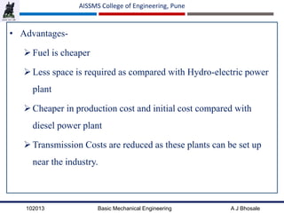 102013 Basic Mechanical Engineering A J Bhosale
AISSMS College of Engineering, Pune
• Advantages-
Fuel is cheaper
Less space is required as compared with Hydro-electric power
plant
Cheaper in production cost and initial cost compared with
diesel power plant
Transmission Costs are reduced as these plants can be set up
near the industry.
 
