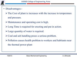 102013 Basic Mechanical Engineering A J Bhosale
AISSMS College of Engineering, Pune
• Disadvantages:-
The Cost of plant is increases with the increase in temperature
and pressure.
Maintenance and operating cost is high.
Long Time is required for erecting and put in action.
Large quantity of water is required.
Coal and ash handling poses a serious problem.
Pollution causes health problem to workers and habitants near
the thermal power plant
 