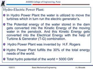 102013 Basic Mechanical Engineering A J Bhosale
AISSMS College of Engineering, Pune
Hydro-Electric Power Plant:
In Hydro Power Plant the water is utilized to move the
turbines which in turn run the electric generator’s.
The Potential energy of the water stored in the dam
gets converted into the Kinetic Energy of the moving
water in the penstock. And this Kinetic Energy gets
converted into the Electrical Energy with the help of
Turbine & Generator (T-G) combination.
Hydro Power Plant was invented by H.F. Rogers
Hydro Power Plant fulfills the 30% of the total energy
needs of the world.
Total hydro potential of the world = 5000 GW
 