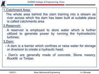 102013 Basic Mechanical Engineering A J Bhosale
AISSMS College of Engineering, Pune
1.Catchment Area:
The whole area behind the clam training into a stream as
river across which the dam has been built at suitable place
is called catchments area
2.Reservoir:
A reservoir is employed to store water which is further
utilized to generate power by running the hydroelectric
turbines.
3.Dam:
- A dam is a barrier which confines or raise water for storage
or diversion to create a hydraulic head.
- Dam’s are generally made of concrete, Stone masory,
Rockfill or Timber.
 