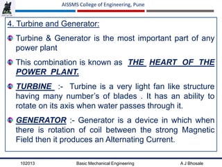 102013 Basic Mechanical Engineering A J Bhosale
AISSMS College of Engineering, Pune
4. Turbine and Generator:
Turbine & Generator is the most important part of any
power plant
This combination is known as THE HEART OF THE
POWER PLANT.
TURBINE :- Turbine is a very light fan like structure
having many number’s of blades . It has an ability to
rotate on its axis when water passes through it.
GENERATOR :- Generator is a device in which when
there is rotation of coil between the strong Magnetic
Field then it produces an Alternating Current.
 