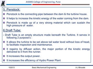 102013 Basic Mechanical Engineering A J Bhosale
AISSMS College of Engineering, Pune
5. Penstock:
Penstock is the connecting pipe between the dam & the turbine house.
It helps to increase the kinetic energy of the water coming from the dam.
Penstock is made up of a very strong material which can sustain the
high pressure of water.
6.Draft Tube:
- Draft Tube is an empty structure made beneath the Turbine. It serves in
following 2 purpose’s :
It allows the turbine to be set above tail water level without loss of head,
to facilitate inspection and maintenance.
It regains by diffuser action, the major portion of the kinetic energy
delivered to it from the runner.
It increases the output power.
It increases the efficiency of Hydro Power Plant
 