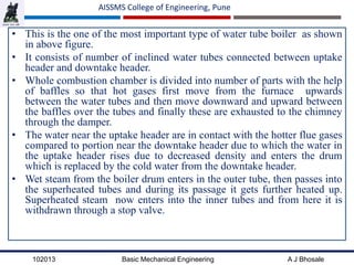 102013 Basic Mechanical Engineering A J Bhosale
AISSMS College of Engineering, Pune
• This is the one of the most important type of water tube boiler as shown
in above figure.
• It consists of number of inclined water tubes connected between uptake
header and downtake header.
• Whole combustion chamber is divided into number of parts with the help
of baffles so that hot gases first move from the furnace upwards
between the water tubes and then move downward and upward between
the baffles over the tubes and finally these are exhausted to the chimney
through the damper.
• The water near the uptake header are in contact with the hotter flue gases
compared to portion near the downtake header due to which the water in
the uptake header rises due to decreased density and enters the drum
which is replaced by the cold water from the downtake header.
• Wet steam from the boiler drum enters in the outer tube, then passes into
the superheated tubes and during its passage it gets further heated up.
Superheated steam now enters into the inner tubes and from here it is
withdrawn through a stop valve.
 