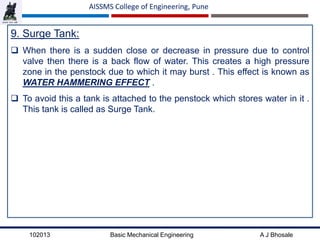 102013 Basic Mechanical Engineering A J Bhosale
AISSMS College of Engineering, Pune
9. Surge Tank:
 When there is a sudden close or decrease in pressure due to control
valve then there is a back flow of water. This creates a high pressure
zone in the penstock due to which it may burst . This effect is known as
WATER HAMMERING EFFECT .
 To avoid this a tank is attached to the penstock which stores water in it .
This tank is called as Surge Tank.
 