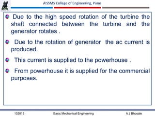 102013 Basic Mechanical Engineering A J Bhosale
AISSMS College of Engineering, Pune
Due to the high speed rotation of the turbine the
shaft connected between the turbine and the
generator rotates .
Due to the rotation of generator the ac current is
produced.
This current is supplied to the powerhouse .
From powerhouse it is supplied for the commercial
purposes.
 
