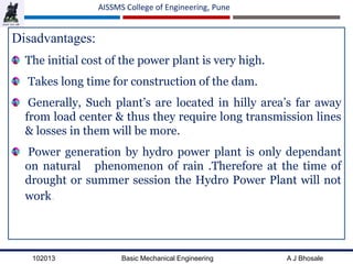 102013 Basic Mechanical Engineering A J Bhosale
AISSMS College of Engineering, Pune
Disadvantages:
The initial cost of the power plant is very high.
Takes long time for construction of the dam.
Generally, Such plant’s are located in hilly area’s far away
from load center & thus they require long transmission lines
& losses in them will be more.
Power generation by hydro power plant is only dependant
on natural phenomenon of rain .Therefore at the time of
drought or summer session the Hydro Power Plant will not
work.
 