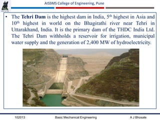 102013 Basic Mechanical Engineering A J Bhosale
AISSMS College of Engineering, Pune
• The Tehri Dam is the highest dam in India, 5th highest in Asia and
10th highest in world on the Bhagirathi river near Tehri in
Uttarakhand, India. It is the primary dam of the THDC India Ltd.
The Tehri Dam withholds a reservoir for irrigation, municipal
water supply and the generation of 2,400 MW of hydroelectricity.
 