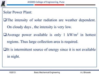 102013 Basic Mechanical Engineering A J Bhosale
AISSMS College of Engineering, Pune
Solar Power Plant:
The intensity of solar radiation are weather dependent.
On cloudy days , the intensity is very low.
Average power available is only 1 kW/m2 in hottest
regions. Thus large collection area is required.
It is intermittent source of energy since it is not available
in night.
 