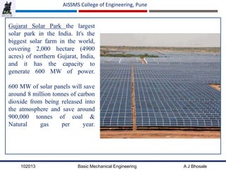 102013 Basic Mechanical Engineering A J Bhosale
AISSMS College of Engineering, Pune
Gujarat Solar Park the largest
solar park in the India. It's the
biggest solar farm in the world,
covering 2,000 hectare (4900
acres) of northern Gujarat, India,
and it has the capacity to
generate 600 MW of power.
600 MW of solar panels will save
around 8 million tonnes of carbon
dioxide from being released into
the atmosphere and save around
900,000 tonnes of coal &
Natural gas per year.
 