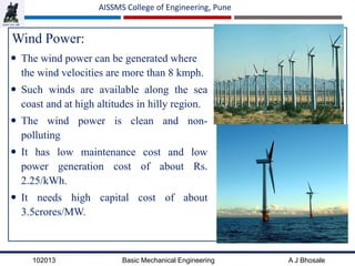 102013 Basic Mechanical Engineering A J Bhosale
AISSMS College of Engineering, Pune
Wind Power:
 The wind power can be generated where
the wind velocities are more than 8 kmph.
 Such winds are available along the sea
coast and at high altitudes in hilly region.
 The wind power is clean and non-
polluting
 It has low maintenance cost and low
power generation cost of about Rs.
2.25/kWh.
 It needs high capital cost of about
3.5crores/MW.
 