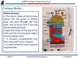 102013 Basic Mechanical Engineering A J Bhosale
AISSMS College of Engineering, Pune
Cochran Boiler:
Salient features
• The dome shape of the furnace
causes the hot gases to deflect
back and pass through the flue
pipe. The un‐burnt fuel if any will
also be deflected back.
• Spherical shape of the top of the
shell and the fire box gives higher
area by volume ratio.
• It occupies comparatively less
floor area and is very compact.
• It is well suited for small capacity
requirements.
 