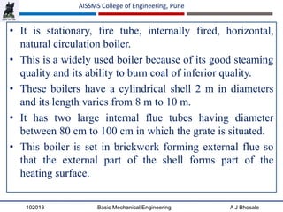 102013 Basic Mechanical Engineering A J Bhosale
AISSMS College of Engineering, Pune
• It is stationary, fire tube, internally fired, horizontal,
natural circulation boiler.
• This is a widely used boiler because of its good steaming
quality and its ability to burn coal of inferior quality.
• These boilers have a cylindrical shell 2 m in diameters
and its length varies from 8 m to 10 m.
• It has two large internal flue tubes having diameter
between 80 cm to 100 cm in which the grate is situated.
• This boiler is set in brickwork forming external flue so
that the external part of the shell forms part of the
heating surface.
 
