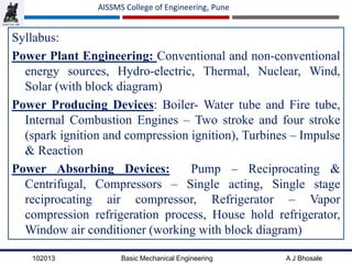 102013 Basic Mechanical Engineering A J Bhosale
AISSMS College of Engineering, Pune
Syllabus:
Power Plant Engineering: Conventional and non-conventional
energy sources, Hydro-electric, Thermal, Nuclear, Wind,
Solar (with block diagram)
Power Producing Devices: Boiler- Water tube and Fire tube,
Internal Combustion Engines – Two stroke and four stroke
(spark ignition and compression ignition), Turbines – Impulse
& Reaction
Power Absorbing Devices: Pump – Reciprocating &
Centrifugal, Compressors – Single acting, Single stage
reciprocating air compressor, Refrigerator – Vapor
compression refrigeration process, House hold refrigerator,
Window air conditioner (working with block diagram)
 