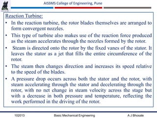 102013 Basic Mechanical Engineering A J Bhosale
AISSMS College of Engineering, Pune
Reaction Turbine:
• In the reaction turbine, the rotor blades themselves are arranged to
form convergent nozzles.
• This type of turbine also makes use of the reaction force produced
as the steam accelerates through the nozzles formed by the rotor.
• Steam is directed onto the rotor by the fixed vanes of the stator. It
leaves the stator as a jet that fills the entire circumference of the
rotor.
• The steam then changes direction and increases its speed relative
to the speed of the blades.
• A pressure drop occurs across both the stator and the rotor, with
steam accelerating through the stator and decelerating through the
rotor, with no net change in steam velocity across the stage but
with a decrease in both pressure and temperature, reflecting the
work performed in the driving of the rotor.
 