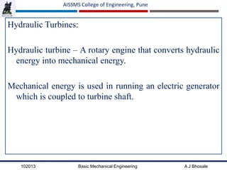 102013 Basic Mechanical Engineering A J Bhosale
AISSMS College of Engineering, Pune
Hydraulic Turbines:
Hydraulic turbine – A rotary engine that converts hydraulic
energy into mechanical energy.
Mechanical energy is used in running an electric generator
which is coupled to turbine shaft.
 