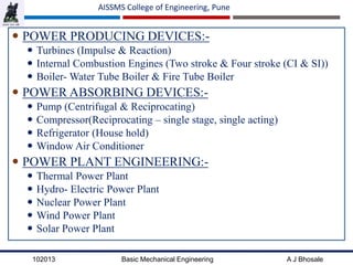 102013 Basic Mechanical Engineering A J Bhosale
AISSMS College of Engineering, Pune
 POWER PRODUCING DEVICES:-
 Turbines (Impulse & Reaction)
 Internal Combustion Engines (Two stroke & Four stroke (CI & SI))
 Boiler- Water Tube Boiler & Fire Tube Boiler
 POWER ABSORBING DEVICES:-
 Pump (Centrifugal & Reciprocating)
 Compressor(Reciprocating – single stage, single acting)
 Refrigerator (House hold)
 Window Air Conditioner
 POWER PLANT ENGINEERING:-
 Thermal Power Plant
 Hydro- Electric Power Plant
 Nuclear Power Plant
 Wind Power Plant
 Solar Power Plant
 