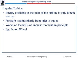 102013 Basic Mechanical Engineering A J Bhosale
AISSMS College of Engineering, Pune
Impulse Turbine:
• Energy available at the inlet of the turbine is only kinetic
energy.
• Pressure is atmospheric from inlet to outlet.
• Works on the basis of impulse momentum principle
• Eg: Pelton Wheel
 