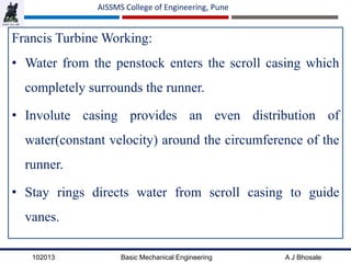 102013 Basic Mechanical Engineering A J Bhosale
AISSMS College of Engineering, Pune
Francis Turbine Working:
• Water from the penstock enters the scroll casing which
completely surrounds the runner.
• Involute casing provides an even distribution of
water(constant velocity) around the circumference of the
runner.
• Stay rings directs water from scroll casing to guide
vanes.
 