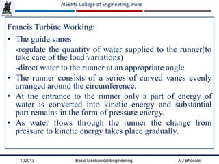 102013 Basic Mechanical Engineering A J Bhosale
AISSMS College of Engineering, Pune
Francis Turbine Working:
• The guide vanes
-regulate the quantity of water supplied to the runner(to
take care of the load variations)
-direct water to the runner at an appropriate angle.
• The runner consists of a series of curved vanes evenly
arranged around the circumference.
• At the entrance to the runner only a part of energy of
water is converted into kinetic energy and substantial
part remains in the form of pressure energy.
• As water flows through the runner the change from
pressure to kinetic energy takes place gradually.
 
