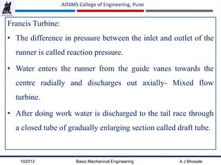 102013 Basic Mechanical Engineering A J Bhosale
AISSMS College of Engineering, Pune
Francis Turbine:
• The difference in pressure between the inlet and outlet of the
runner is called reaction pressure.
• Water enters the runner from the guide vanes towards the
centre radially and discharges out axially- Mixed flow
turbine.
• After doing work water is discharged to the tail race through
a closed tube of gradually enlarging section called draft tube.
 