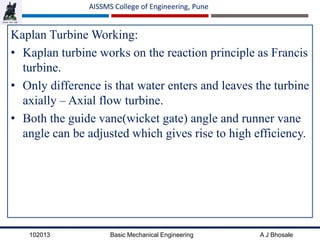 102013 Basic Mechanical Engineering A J Bhosale
AISSMS College of Engineering, Pune
Kaplan Turbine Working:
• Kaplan turbine works on the reaction principle as Francis
turbine.
• Only difference is that water enters and leaves the turbine
axially – Axial flow turbine.
• Both the guide vane(wicket gate) angle and runner vane
angle can be adjusted which gives rise to high efficiency.
 
