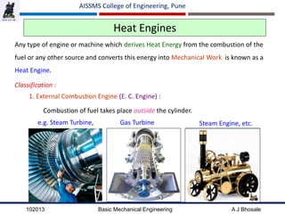 102013 Basic Mechanical Engineering A J Bhosale
AISSMS College of Engineering, Pune
Heat Engines
Any type of engine or machine which derives Heat Energy from the combustion of the
fuel or any other source and converts this energy into Mechanical Work is known as a
Heat Engine.
Classification :
1. External Combustion Engine (E. C. Engine) :
Combustion of fuel takes place outside the cylinder.
e.g. Steam Turbine, Gas Turbine Steam Engine, etc.
 