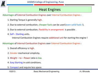 102013 Basic Mechanical Engineering A J Bhosale
AISSMS College of Engineering, Pune
Heat Engines
Advantages of External Combustion Engines over Internal Combustion Engines :
1. Starting Torque is generally high.
2. Due to external combustion, cheaper fuels can be used (even solid fuels !).
3. Due to external combustion, flexibility in arrangement is possible .
4. Self – Starting units.
Internal Combustion Engines require additional unit for starting the engine !
Advantages of Internal Combustion Engines over External Combustion Engines :
1. Overall efficiency is high.
2. Greater mechanical simplicity.
3. Weight – to – Power ratio is low.
4. Easy Starting in cold conditions.
5. Compact and require less space.
 