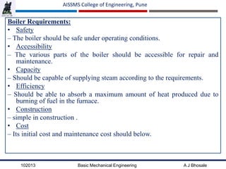 102013 Basic Mechanical Engineering A J Bhosale
AISSMS College of Engineering, Pune
Boiler Requirements:
• Safety
– The boiler should be safe under operating conditions.
• Accessibility
– The various parts of the boiler should be accessible for repair and
maintenance.
• Capacity
– Should be capable of supplying steam according to the requirements.
• Efficiency
– Should be able to absorb a maximum amount of heat produced due to
burning of fuel in the furnace.
• Construction
– simple in construction .
• Cost
– Its initial cost and maintenance cost should below.
 