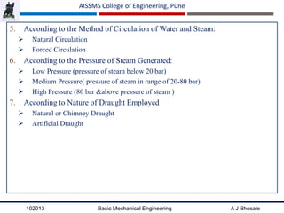 102013 Basic Mechanical Engineering A J Bhosale
AISSMS College of Engineering, Pune
5. According to the Method of Circulation of Water and Steam:
 Natural Circulation
 Forced Circulation
6. According to the Pressure of Steam Generated:
 Low Pressure (pressure of steam below 20 bar)
 Medium Pressure( pressure of steam in range of 20-80 bar)
 High Pressure (80 bar &above pressure of steam )
7. According to Nature of Draught Employed
 Natural or Chimney Draught
 Artificial Draught
 