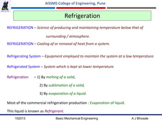 102013 Basic Mechanical Engineering A J Bhosale
AISSMS College of Engineering, Pune
Refrigeration
REFRIGERATION – Science of producing and maintaining temperature below that of
surrounding / atmosphere.
REFRIGERATION – Cooling of or removal of heat from a system.
Refrigerating System – Equipment employed to maintain the system at a low temperature.
Refrigerated System – System which is kept at lower temperature.
Refrigeration – 1) By melting of a solid,
2) By sublimation of a solid,
3) By evaporation of a liquid.
Most of the commercial refrigeration production : Evaporation of liquid.
This liquid is known as Refrigerant.
 
