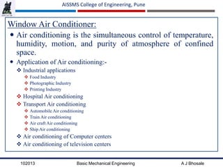 102013 Basic Mechanical Engineering A J Bhosale
AISSMS College of Engineering, Pune
Window Air Conditioner:
 Air conditioning is the simultaneous control of temperature,
humidity, motion, and purity of atmosphere of confined
space.
 Application of Air conditioning:-
 Industrial applications
 Food Industry
 Photographic Industry
 Printing Industry
 Hospital Air conditioning
 Transport Air conditioning
 Automobile Air conditioning
 Train Air conditioning
 Air craft Air conditioning
 Ship Air conditioning
 Air conditioning of Computer centers
 Air conditioning of television centers
 