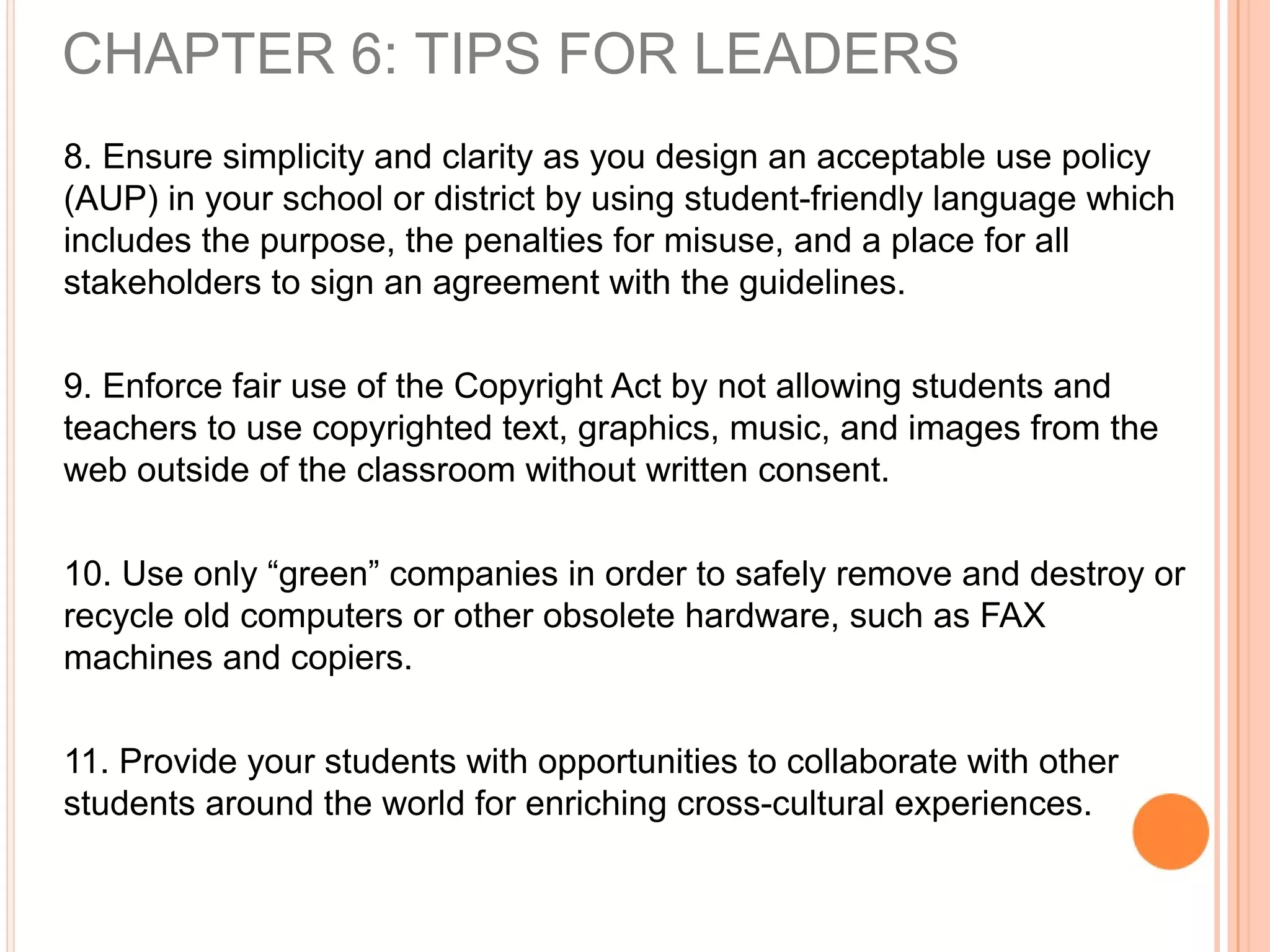 8. Ensure simplicity and clarity as you design an acceptable use policy
(AUP) in your school or district by using student-friendly language which
includes the purpose, the penalties for misuse, and a place for all
stakeholders to sign an agreement with the guidelines.
9. Enforce fair use of the Copyright Act by not allowing students and
teachers to use copyrighted text, graphics, music, and images from the
web outside of the classroom without written consent.
10. Use only “green” companies in order to safely remove and destroy or
recycle old computers or other obsolete hardware, such as FAX
machines and copiers.
11. Provide your students with opportunities to collaborate with other
students around the world for enriching cross-cultural experiences.
CHAPTER 6: TIPS FOR LEADERS
 