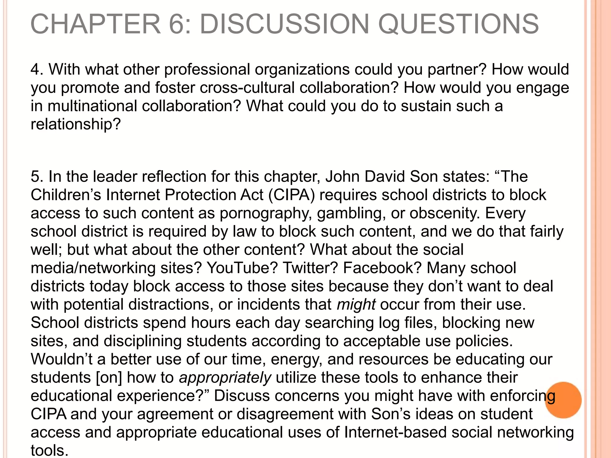 4. With what other professional organizations could you partner? How would
you promote and foster cross-cultural collaboration? How would you engage
in multinational collaboration? What could you do to sustain such a
relationship?
5. In the leader reflection for this chapter, John David Son states: “The
Children’s Internet Protection Act (CIPA) requires school districts to block
access to such content as pornography, gambling, or obscenity. Every
school district is required by law to block such content, and we do that fairly
well; but what about the other content? What about the social
media/networking sites? YouTube? Twitter? Facebook? Many school
districts today block access to those sites because they don’t want to deal
with potential distractions, or incidents that might occur from their use.
School districts spend hours each day searching log files, blocking new
sites, and disciplining students according to acceptable use policies.
Wouldn’t a better use of our time, energy, and resources be educating our
students [on] how to appropriately utilize these tools to enhance their
educational experience?” Discuss concerns you might have with enforcing
CIPA and your agreement or disagreement with Son’s ideas on student
access and appropriate educational uses of Internet-based social networking
tools.
CHAPTER 6: DISCUSSION QUESTIONS
 