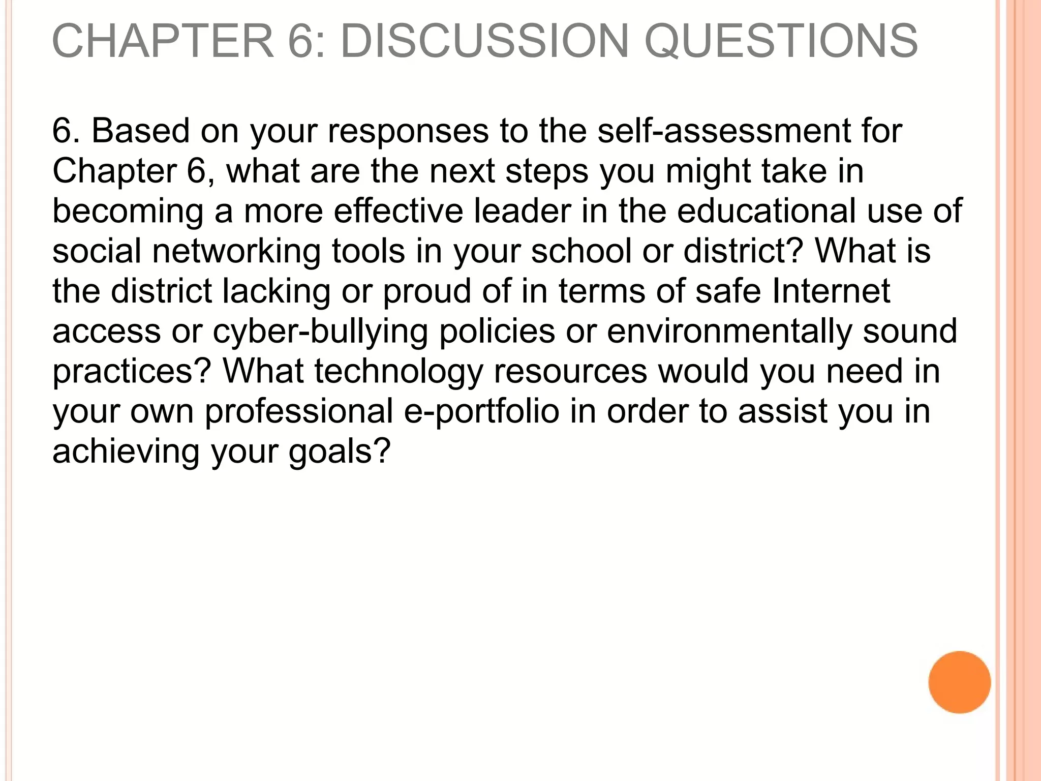 6. Based on your responses to the self-assessment for
Chapter 6, what are the next steps you might take in
becoming a more effective leader in the educational use of
social networking tools in your school or district? What is
the district lacking or proud of in terms of safe Internet
access or cyber-bullying policies or environmentally sound
practices? What technology resources would you need in
your own professional e-portfolio in order to assist you in
achieving your goals?
CHAPTER 6: DISCUSSION QUESTIONS
 