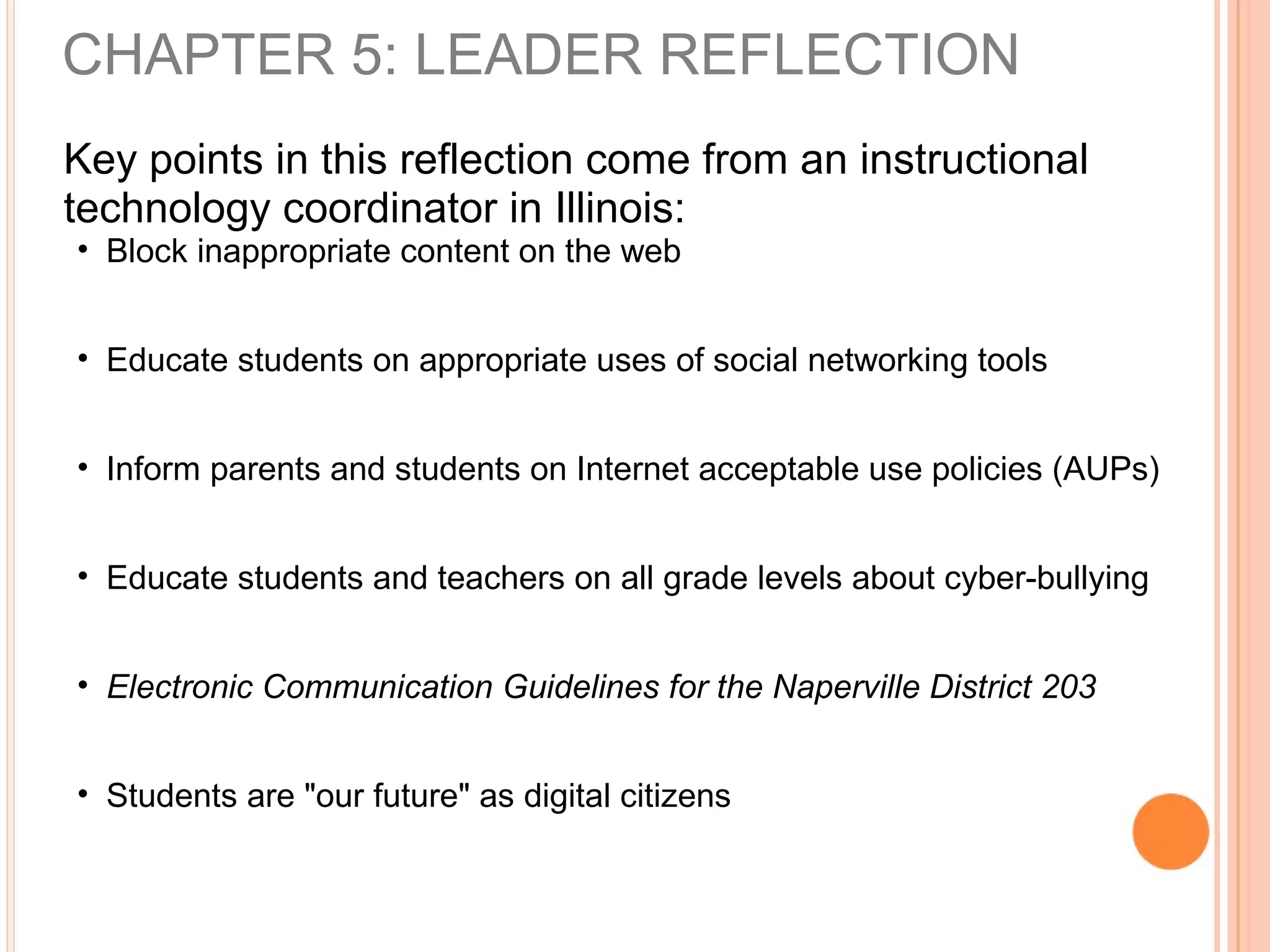 Key points in this reflection come from an instructional
technology coordinator in Illinois:
• Block inappropriate content on the web
• Educate students on appropriate uses of social networking tools
• Inform parents and students on Internet acceptable use policies (AUPs)
• Educate students and teachers on all grade levels about cyber-bullying
• Electronic Communication Guidelines for the Naperville District 203
• Students are "our future" as digital citizens
CHAPTER 5: LEADER REFLECTION
 