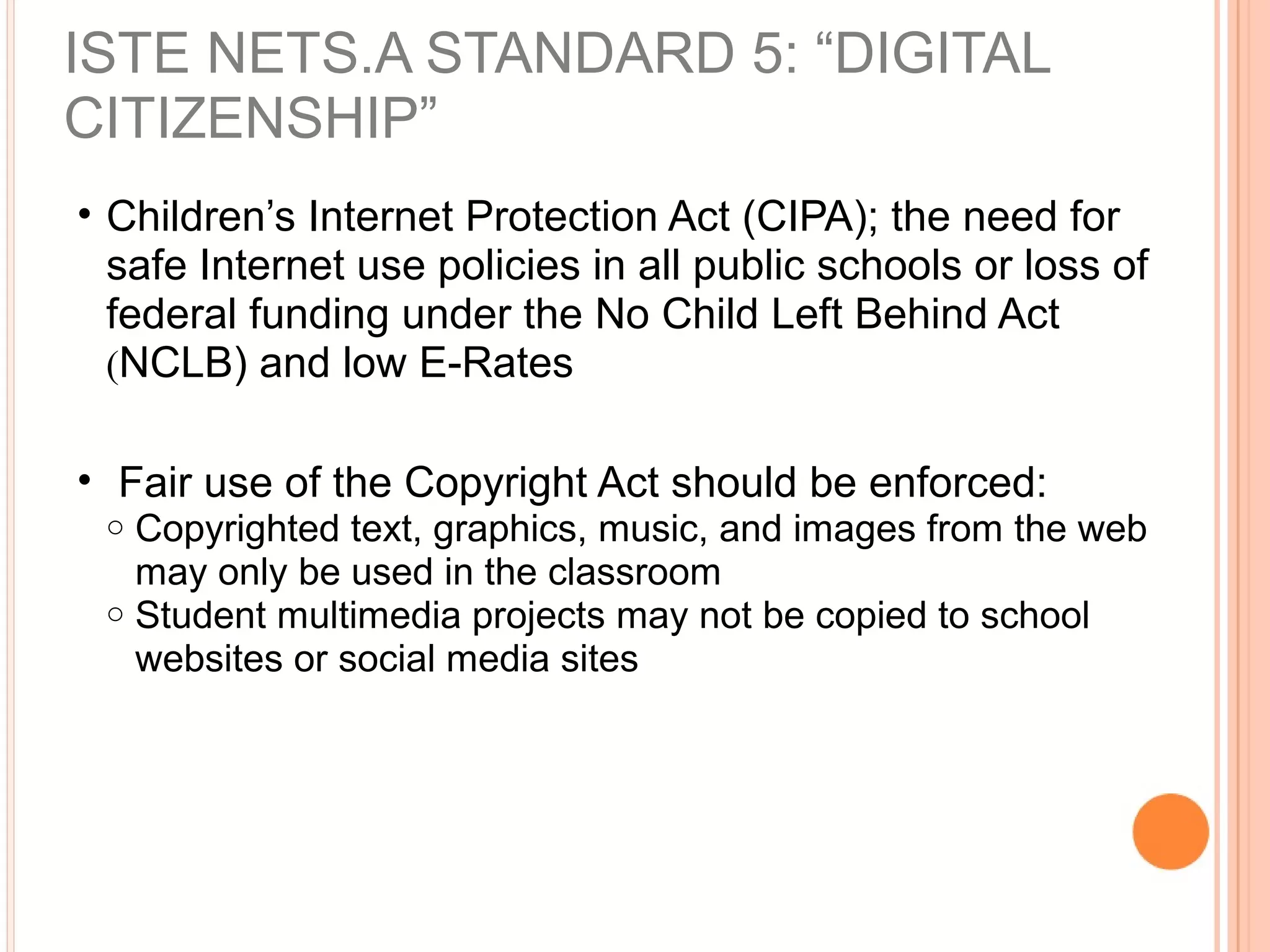• Children’s Internet Protection Act (CIPA); the need for
safe Internet use policies in all public schools or loss of
federal funding under the No Child Left Behind Act
(NCLB) and low E-Rates
• Fair use of the Copyright Act should be enforced:
o Copyrighted text, graphics, music, and images from the web
may only be used in the classroom
o Student multimedia projects may not be copied to school
websites or social media sites
ISTE NETS.A STANDARD 5: “DIGITAL
CITIZENSHIP”
 