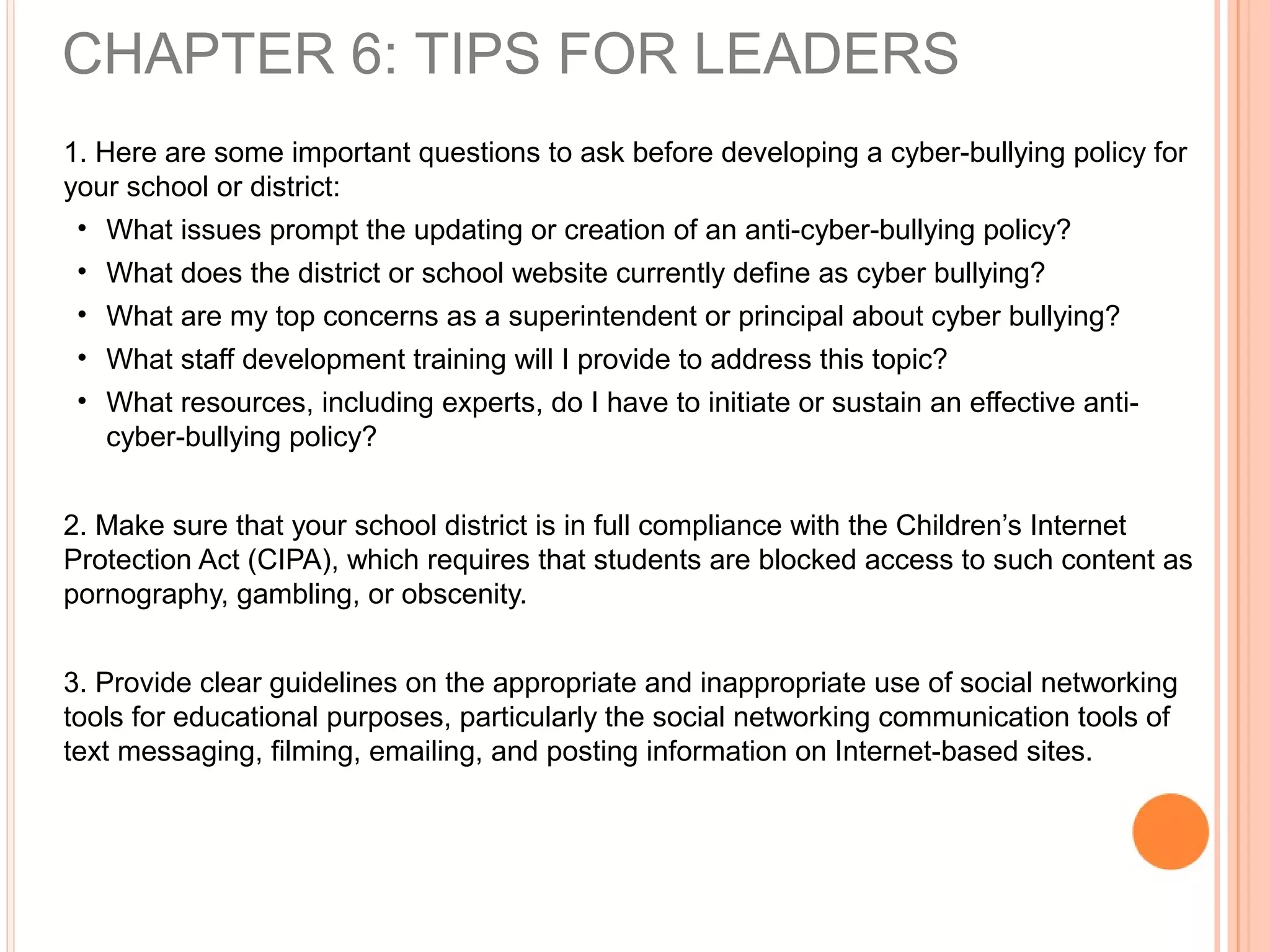 1. Here are some important questions to ask before developing a cyber-bullying policy for
your school or district:
• What issues prompt the updating or creation of an anti-cyber-bullying policy?
• What does the district or school website currently define as cyber bullying?
• What are my top concerns as a superintendent or principal about cyber bullying?
• What staff development training will I provide to address this topic?
• What resources, including experts, do I have to initiate or sustain an effective anti-
cyber-bullying policy?
2. Make sure that your school district is in full compliance with the Children’s Internet
Protection Act (CIPA), which requires that students are blocked access to such content as
pornography, gambling, or obscenity.
3. Provide clear guidelines on the appropriate and inappropriate use of social networking
tools for educational purposes, particularly the social networking communication tools of
text messaging, filming, emailing, and posting information on Internet-based sites.
CHAPTER 6: TIPS FOR LEADERS
 
