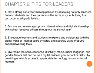 4. Have strong anti-cyber-bullying policies by educating not only teachers
but also students and their parents on the forms of cyber bullying that
can occur at all grade levels.
5. Discuss and review appropriate Internet safety and digital citizenship
with school resource officers throughout the school year.
6. Encourage teachers and students to explore and collaborate with the
global world of Internet users by safely and securely using Web 2.0
social networking tools.
7. Overcome the socio-economic, disability, ethnic, racial, language, and
gender factors that can cause a digital divide in your school or district by
providing equitable access to appropriate technology resources for all
learners.
CHAPTER 6: TIPS FOR LEADERS
 