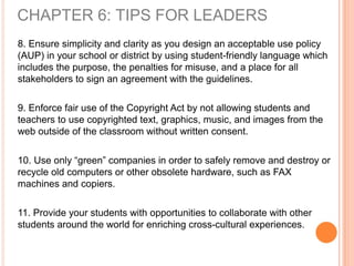 8. Ensure simplicity and clarity as you design an acceptable use policy
(AUP) in your school or district by using student-friendly language which
includes the purpose, the penalties for misuse, and a place for all
stakeholders to sign an agreement with the guidelines.
9. Enforce fair use of the Copyright Act by not allowing students and
teachers to use copyrighted text, graphics, music, and images from the
web outside of the classroom without written consent.
10. Use only “green” companies in order to safely remove and destroy or
recycle old computers or other obsolete hardware, such as FAX
machines and copiers.
11. Provide your students with opportunities to collaborate with other
students around the world for enriching cross-cultural experiences.
CHAPTER 6: TIPS FOR LEADERS
 