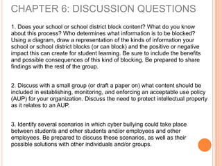 1. Does your school or school district block content? What do you know
about this process? Who determines what information is to be blocked?
Using a diagram, draw a representation of the kinds of information your
school or school district blocks (or can block) and the positive or negative
impact this can create for student learning. Be sure to include the benefits
and possible consequences of this kind of blocking. Be prepared to share
findings with the rest of the group.
2. Discuss with a small group (or draft a paper on) what content should be
included in establishing, monitoring, and enforcing an acceptable use policy
(AUP) for your organization. Discuss the need to protect intellectual property
as it relates to an AUP.
3. Identify several scenarios in which cyber bullying could take place
between students and other students and/or employees and other
employees. Be prepared to discuss these scenarios, as well as their
possible solutions with other individuals and/or groups.
CHAPTER 6: DISCUSSION QUESTIONS
 