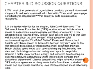 4. With what other professional organizations could you partner? How would
you promote and foster cross-cultural collaboration? How would you engage
in multinational collaboration? What could you do to sustain such a
relationship?
5. In the leader reflection for this chapter, John David Son states: “The
Children’s Internet Protection Act (CIPA) requires school districts to block
access to such content as pornography, gambling, or obscenity. Every
school district is required by law to block such content, and we do that fairly
well; but what about the other content? What about the social
media/networking sites? YouTube? Twitter? Facebook? Many school
districts today block access to those sites because they don’t want to deal
with potential distractions, or incidents that might occur from their use.
School districts spend hours each day searching log files, blocking new
sites, and disciplining students according to acceptable use policies.
Wouldn’t a better use of our time, energy, and resources be educating our
students [on] how to appropriately utilize these tools to enhance their
educational experience?” Discuss concerns you might have with enforcing
CIPA and your agreement or disagreement with Son’s ideas on student
access and appropriate educational uses of Internet-based social networking
tools.
CHAPTER 6: DISCUSSION QUESTIONS
 