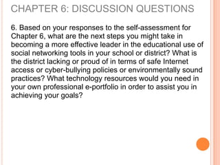 6. Based on your responses to the self-assessment for
Chapter 6, what are the next steps you might take in
becoming a more effective leader in the educational use of
social networking tools in your school or district? What is
the district lacking or proud of in terms of safe Internet
access or cyber-bullying policies or environmentally sound
practices? What technology resources would you need in
your own professional e-portfolio in order to assist you in
achieving your goals?
CHAPTER 6: DISCUSSION QUESTIONS
 