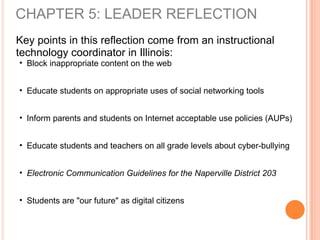 Key points in this reflection come from an instructional
technology coordinator in Illinois:
• Block inappropriate content on the web
• Educate students on appropriate uses of social networking tools
• Inform parents and students on Internet acceptable use policies (AUPs)
• Educate students and teachers on all grade levels about cyber-bullying
• Electronic Communication Guidelines for the Naperville District 203
• Students are "our future" as digital citizens
CHAPTER 5: LEADER REFLECTION
 