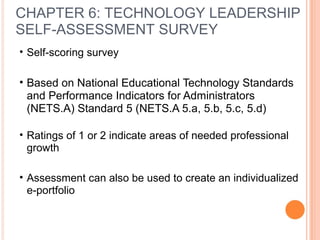 • Self-scoring survey
• Based on National Educational Technology Standards
and Performance Indicators for Administrators
(NETS.A) Standard 5 (NETS.A 5.a, 5.b, 5.c, 5.d)
• Ratings of 1 or 2 indicate areas of needed professional
growth
• Assessment can also be used to create an individualized
e-portfolio
CHAPTER 6: TECHNOLOGY LEADERSHIP
SELF-ASSESSMENT SURVEY
 