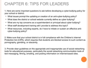 1. Here are some important questions to ask before developing a cyber-bullying policy for
your school or district:
• What issues prompt the updating or creation of an anti-cyber-bullying policy?
• What does the district or school website currently define as cyber bullying?
• What are my top concerns as a superintendent or principal about cyber bullying?
• What staff development training will I provide to address this topic?
• What resources, including experts, do I have to initiate or sustain an effective anti-
cyber-bullying policy?
2. Make sure that your school district is in full compliance with the Children’s Internet
Protection Act (CIPA), which requires that students are blocked access to such content as
pornography, gambling, or obscenity.
3. Provide clear guidelines on the appropriate and inappropriate use of social networking
tools for educational purposes, particularly the social networking communication tools of
text messaging, filming, emailing, and posting information on Internet-based sites.
CHAPTER 6: TIPS FOR LEADERS
 