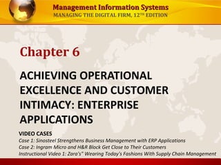 Management Information SystemsManagement Information Systems
MANAGING THE DIGITAL FIRM, 12TH
EDITION
ACHIEVING OPERATIONAL
EXCELLENCE AND CUSTOMER
INTIMACY: ENTERPRISE
APPLICATIONS
Chapter 6
VIDEO CASES
Case 1: Sinosteel Strengthens Business Management with ERP Applications
Case 2: Ingram Micro and H&R Block Get Close to Their Customers
Instructional Video 1: Zara's" Wearing Today's Fashions With Supply Chain Management
 